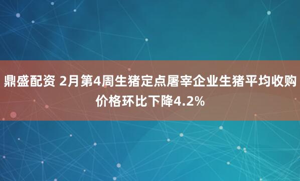 鼎盛配资 2月第4周生猪定点屠宰企业生猪平均收购价格环比下降4.2%