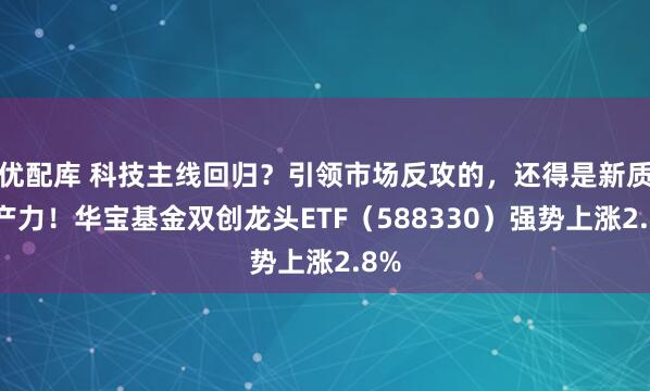 优配库 科技主线回归？引领市场反攻的，还得是新质生产力！华宝基金双创龙头ETF（588330）强势上涨2.8%