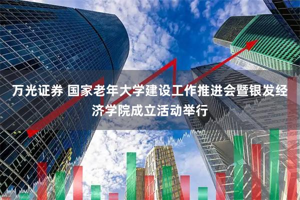 万光证券 国家老年大学建设工作推进会暨银发经济学院成立活动举行