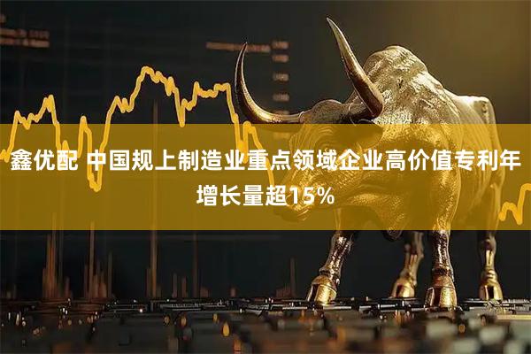 鑫优配 中国规上制造业重点领域企业高价值专利年增长量超15%