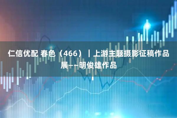 仁信优配 春色（466）｜上游主题摄影征稿作品展——明俊雄作品