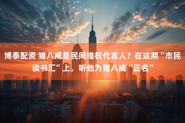 博泰配资 猪八戒是民间维权代言人？在这期“市民读书汇”上，听他为猪八戒“正名”