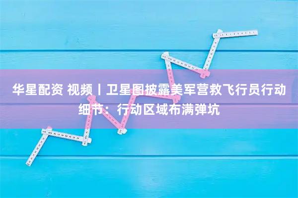 华星配资 视频丨卫星图披露美军营救飞行员行动细节:行动区域布满弹坑