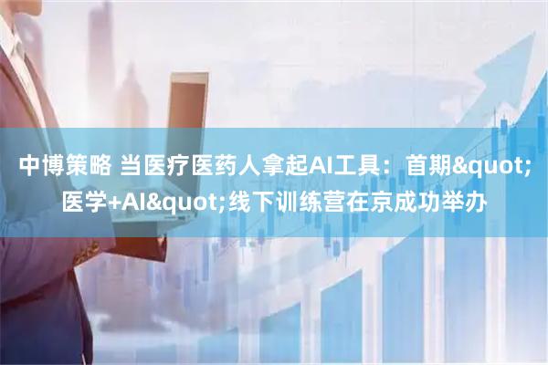 中博策略 当医疗医药人拿起AI工具：首期"医学+AI"线下训练营在京成功举办